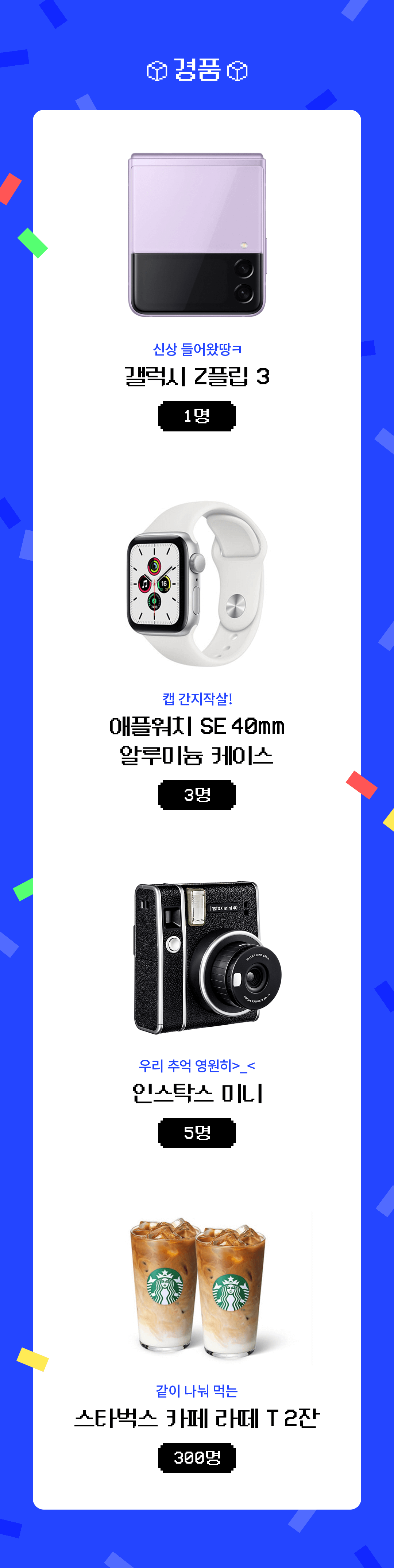 경품 : 갤럭시 Z플립 3 1명, 애플워치 SE 40mm 알루미늄 케이스 3명, 인스탁스 미니 5명, 스타벅스 카페 라떼 T 2잔 300명