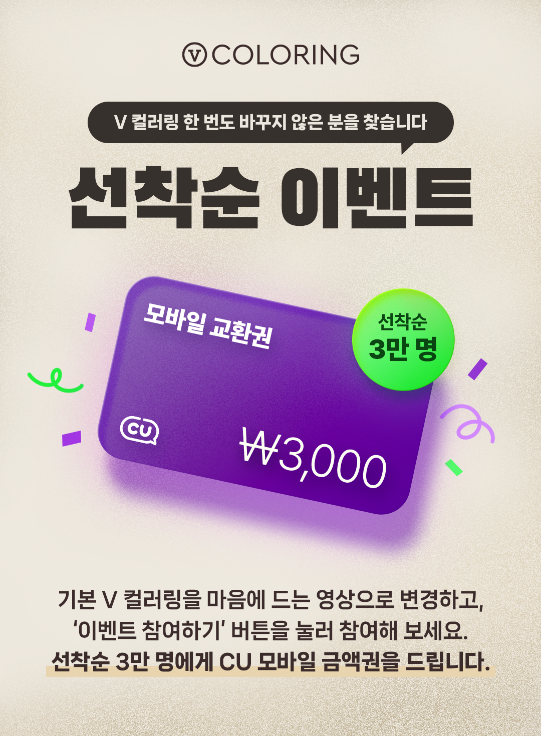 V 컬러링 한번도 바꾸지 않은 분을 찾습니다. 선착순 이벤트. 기본 V 컬러링을 마음에 드는 영상으로 변경하고,
    ‘이벤트 참여하기’ 버튼을 눌러 참여해 보세요. 선착순 3만 명에게 CU 모바일 금액권을 드립니다.